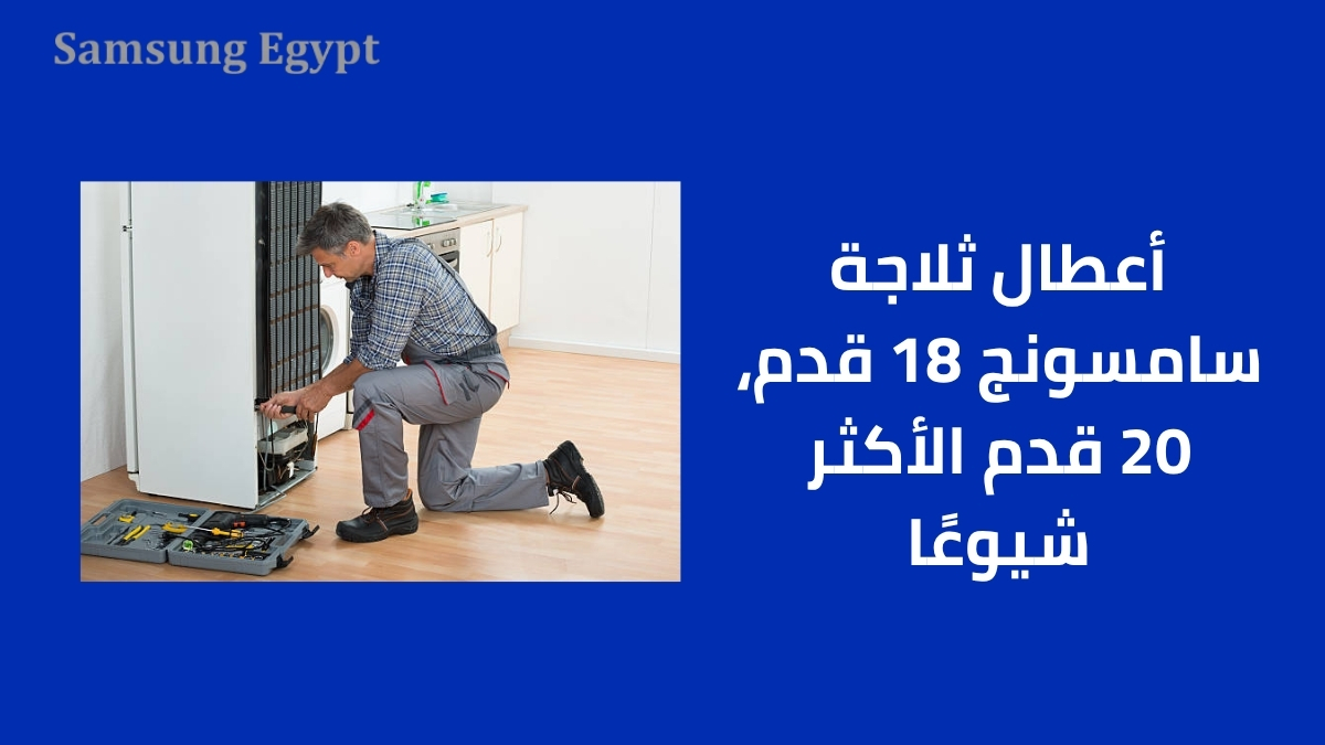 أعطال ثلاجة سامسونج 18 قدم، 20 قدم الأكثر شيوعًا
