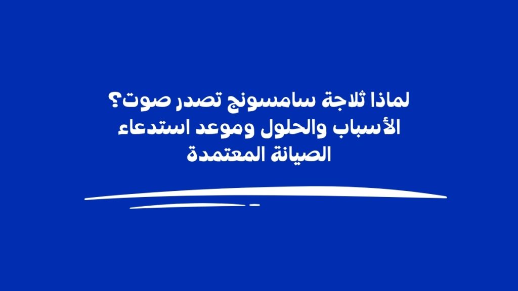 لماذا ثلاجة سامسونج تصدر صوت؟ الأسباب والحلول وموعد استدعاء الصيانة المعتمدة
