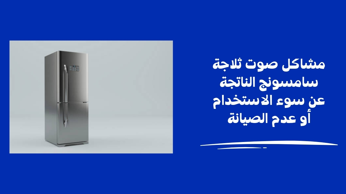 مشاكل صوت ثلاجة سامسونج الناتجة عن سوء الاستخدام أو عدم الصيانة
