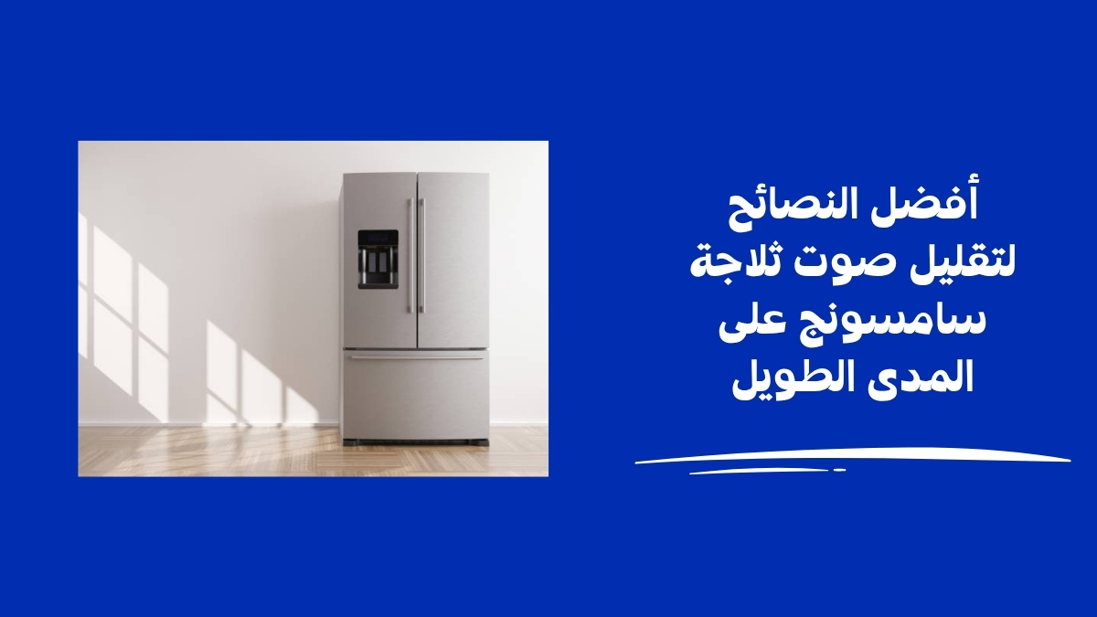أفضل النصائح لتقليل صوت ثلاجة سامسونج على المدى الطويل