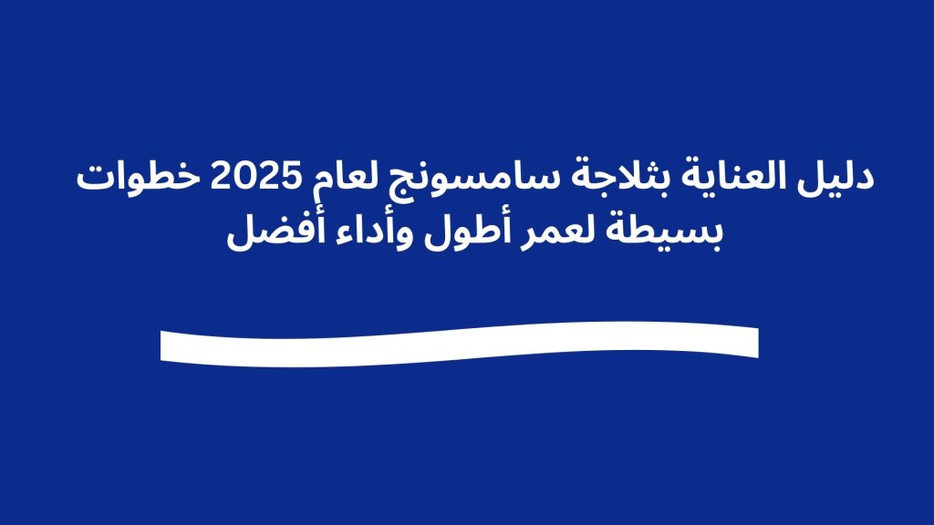 دليل العناية بثلاجة سامسونج لعام 2025 خطوات بسيطة لعمر أطول وأداء أفضل